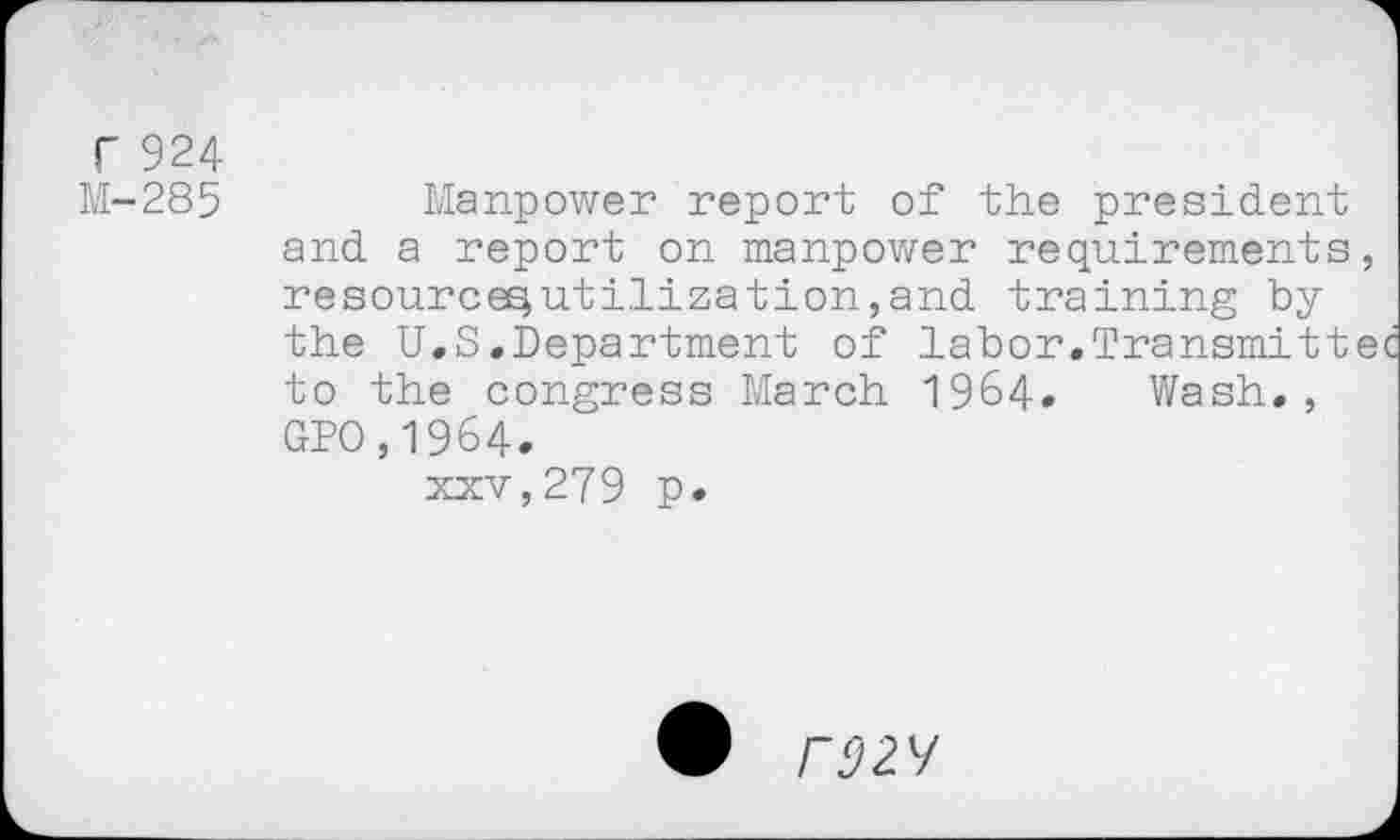 ﻿r 924
M-285
Manpower report of the president and a report on manpower requirements, resource^utilization,and training by the U.S.Department of labor.Transmittec to the congress March 1964. Wash., GPO,1964.
xxv,279 p.
